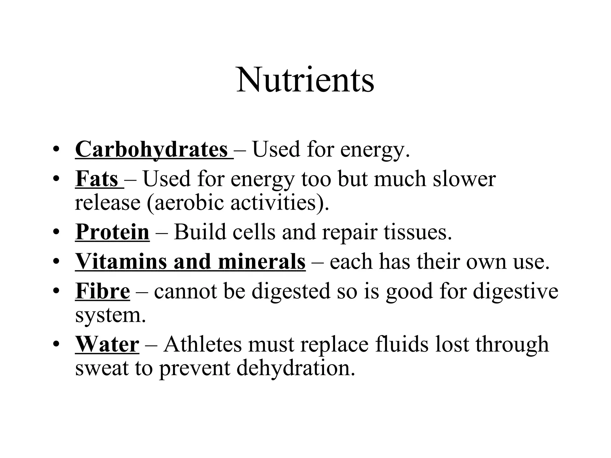 Nutrients Carbohydrates  – Used for energy.  Fats  – Used for energy too but much slower release (aerobic activities). Protein  – Build cells and repair tissues. Vitamins and minerals  – each has their own use. Fibre  – cannot be digested so is good for digestive system. Water  – Athletes must replace fluids lost through sweat to prevent dehydration. 