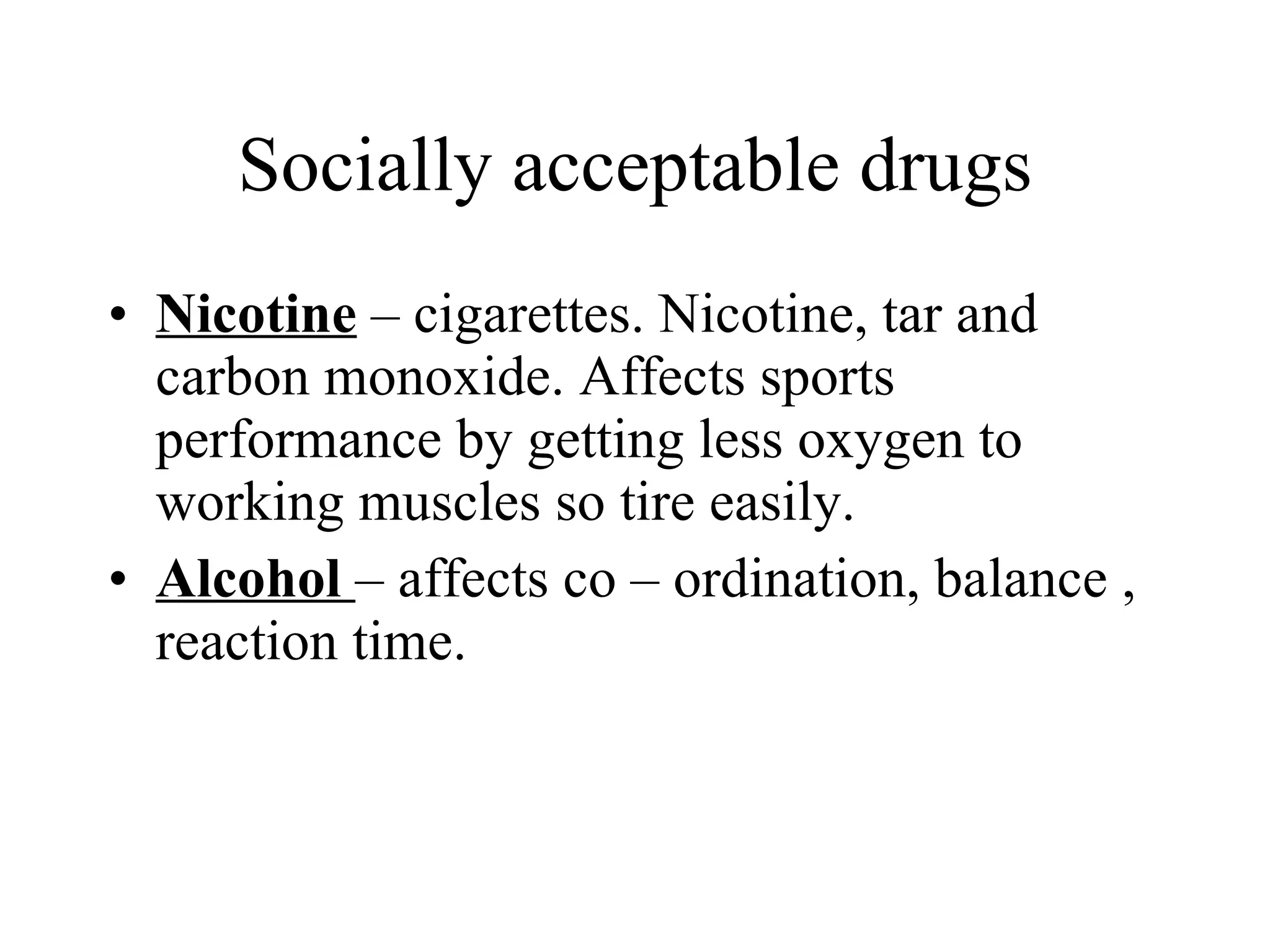 Socially acceptable drugs Nicotine  – cigarettes. Nicotine, tar and carbon monoxide. Affects sports performance by getting less oxygen to working muscles so tire easily. Alcohol  – affects co – ordination, balance , reaction time. 