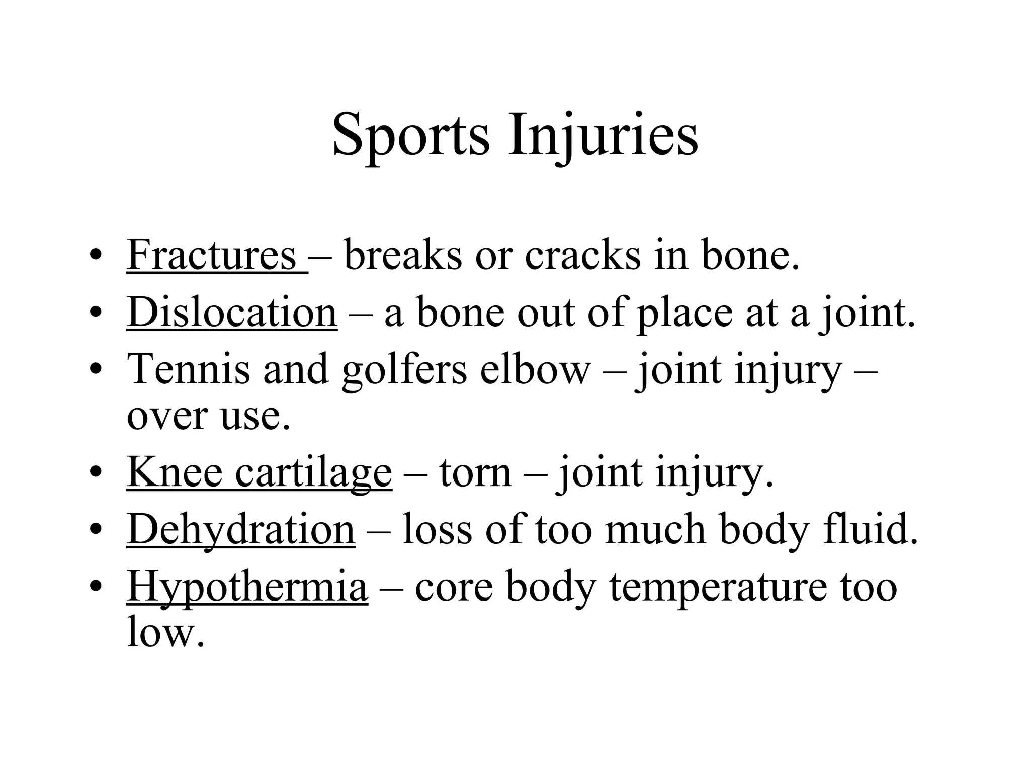Sports Injuries Fractures  – breaks or cracks in bone. Dislocation  – a bone out of place at a joint. Tennis and golfers elbow – joint injury – over use. Knee cartilage  – torn – joint injury. Dehydration  – loss of too much body fluid. Hypothermia  – core body temperature too low. 
