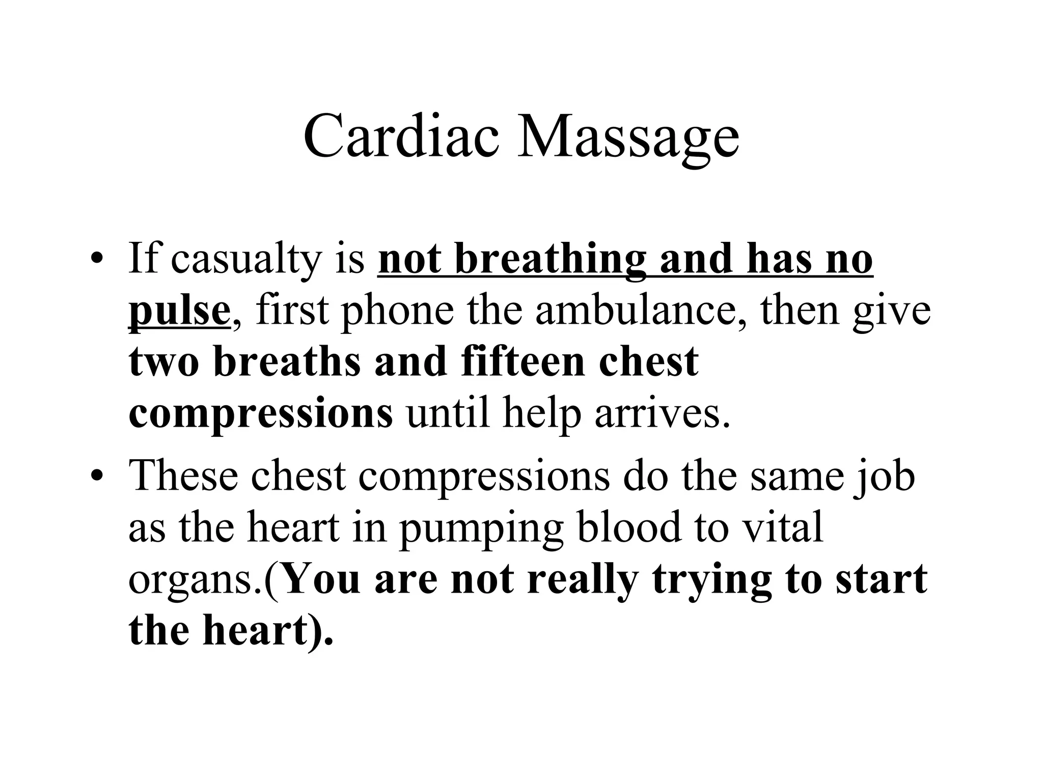 Cardiac Massage If casualty is  not breathing and has no pulse , first phone the ambulance, then give  two breaths and fifteen chest compressions  until help arrives. These chest compressions do the same job as the heart in pumping blood to vital organs.( You are not really trying to start the heart). 
