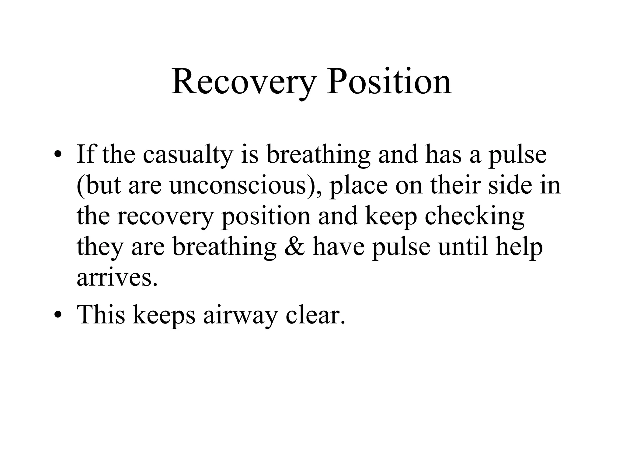 Recovery Position If the casualty is breathing and has a pulse (but are unconscious), place on their side in the recovery position and keep checking they are breathing & have pulse until help arrives. This keeps airway clear. 