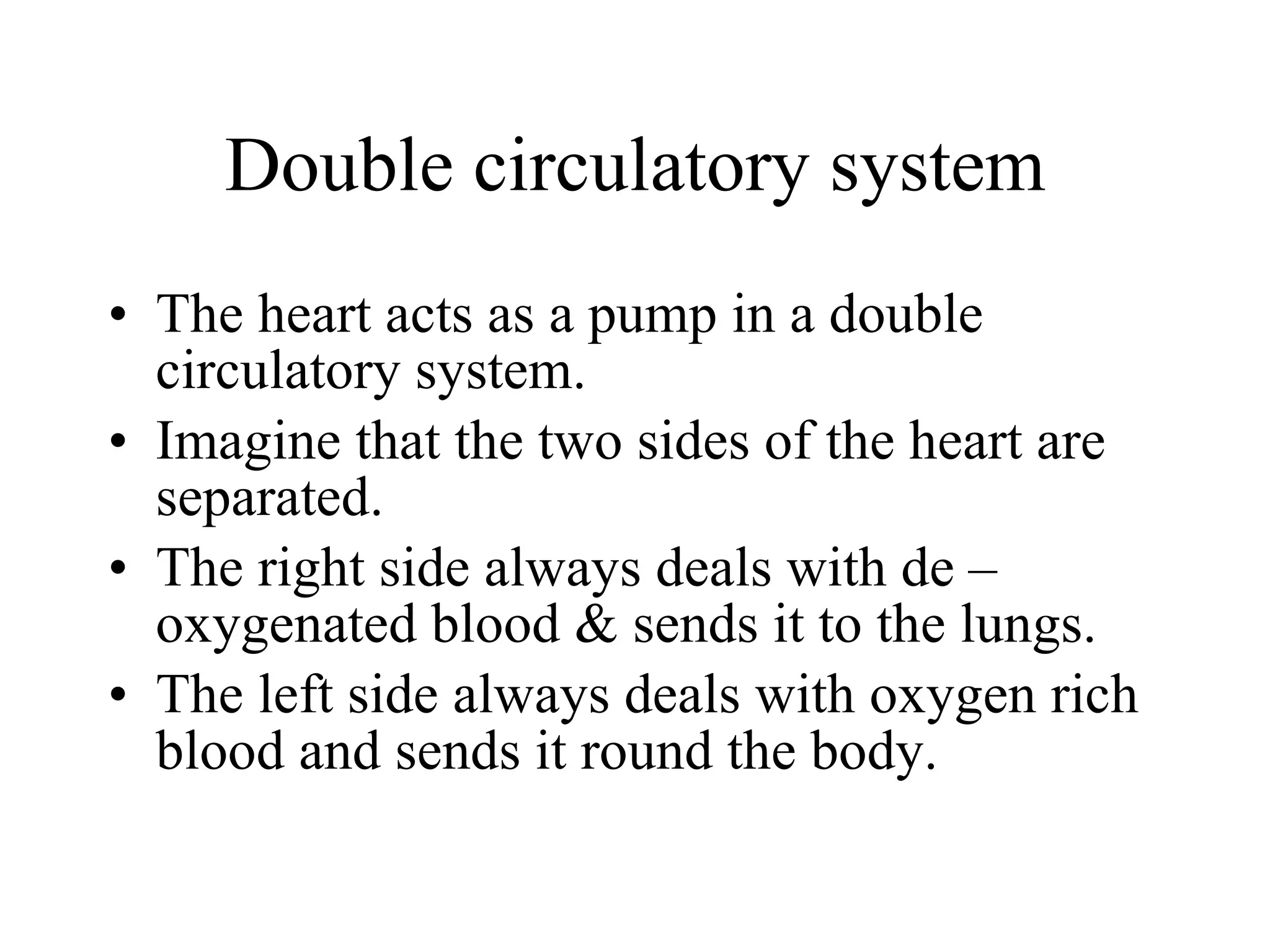 Double circulatory system The heart acts as a pump in a double circulatory system. Imagine that the two sides of the heart are separated. The right side always deals with de – oxygenated blood & sends it to the lungs. The left side always deals with oxygen rich blood and sends it round the body. 