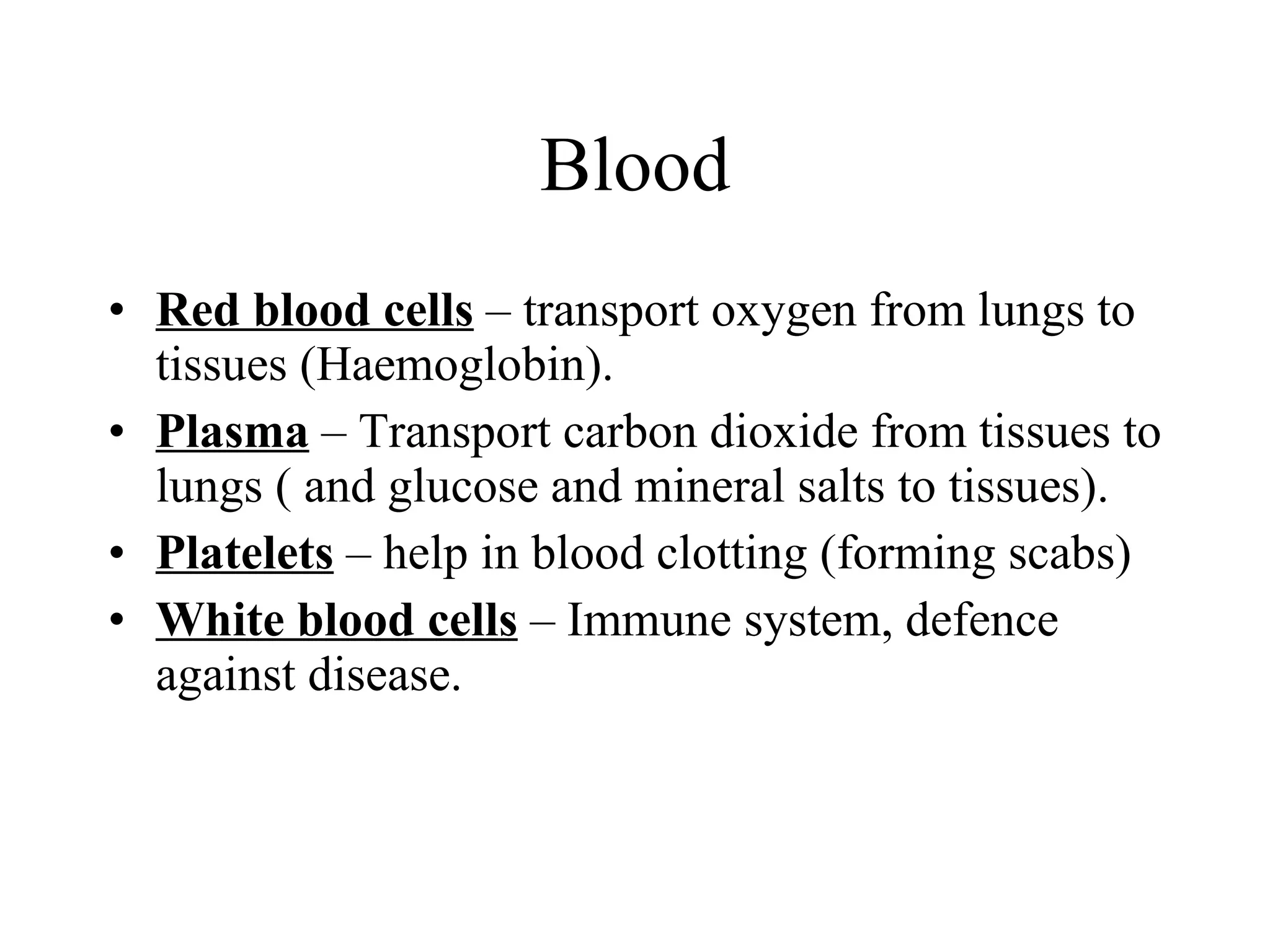 Blood Red blood cells  – transport oxygen from lungs to tissues (Haemoglobin). Plasma  – Transport carbon dioxide from tissues to lungs ( and glucose and mineral salts to tissues). Platelets  – help in blood clotting (forming scabs) White blood cells  – Immune system, defence against disease. 