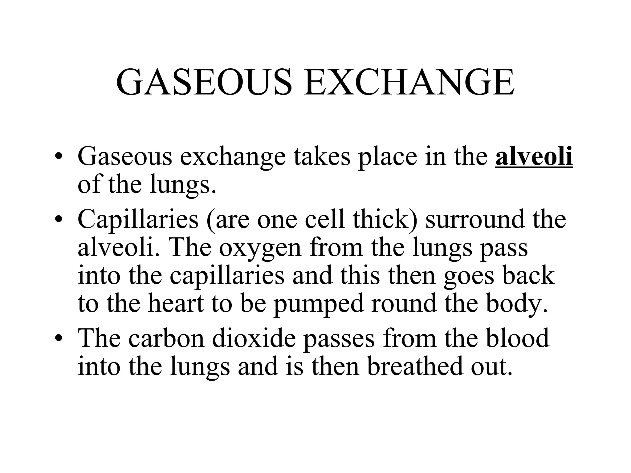GASEOUS EXCHANGE Gaseous exchange takes place in the  alveoli  of the lungs. Capillaries (are one cell thick) surround the alveoli. The oxygen from the lungs pass into the capillaries and this then goes back to the heart to be pumped round the body. The carbon dioxide passes from the blood into the lungs and is then breathed out. 