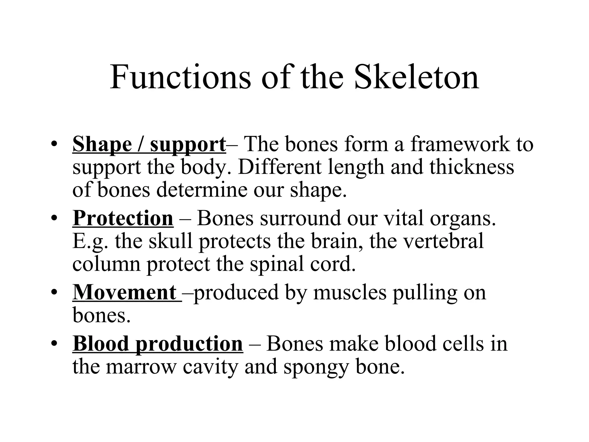 Functions of the Skeleton Shape / support – The bones form a framework to support the body. Different length and thickness of bones determine our shape. Protection  – Bones surround our vital organs. E.g. the skull protects the brain, the vertebral column protect the spinal cord.  Movement  –produced by muscles pulling on bones. Blood production  – Bones make blood cells in the marrow cavity and spongy bone. 