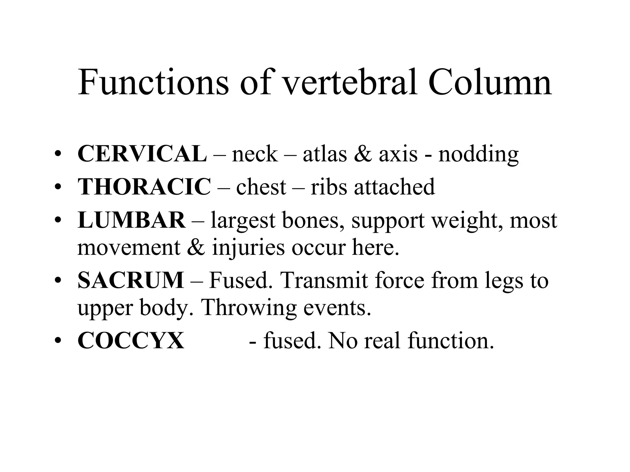 Functions of vertebral Column CERVICAL  – neck – atlas & axis - nodding THORACIC  – chest – ribs attached LUMBAR  – largest bones, support weight, most movement & injuries occur here. SACRUM  – Fused. Transmit force from legs to upper body. Throwing events. COCCYX  - fused. No real function. 