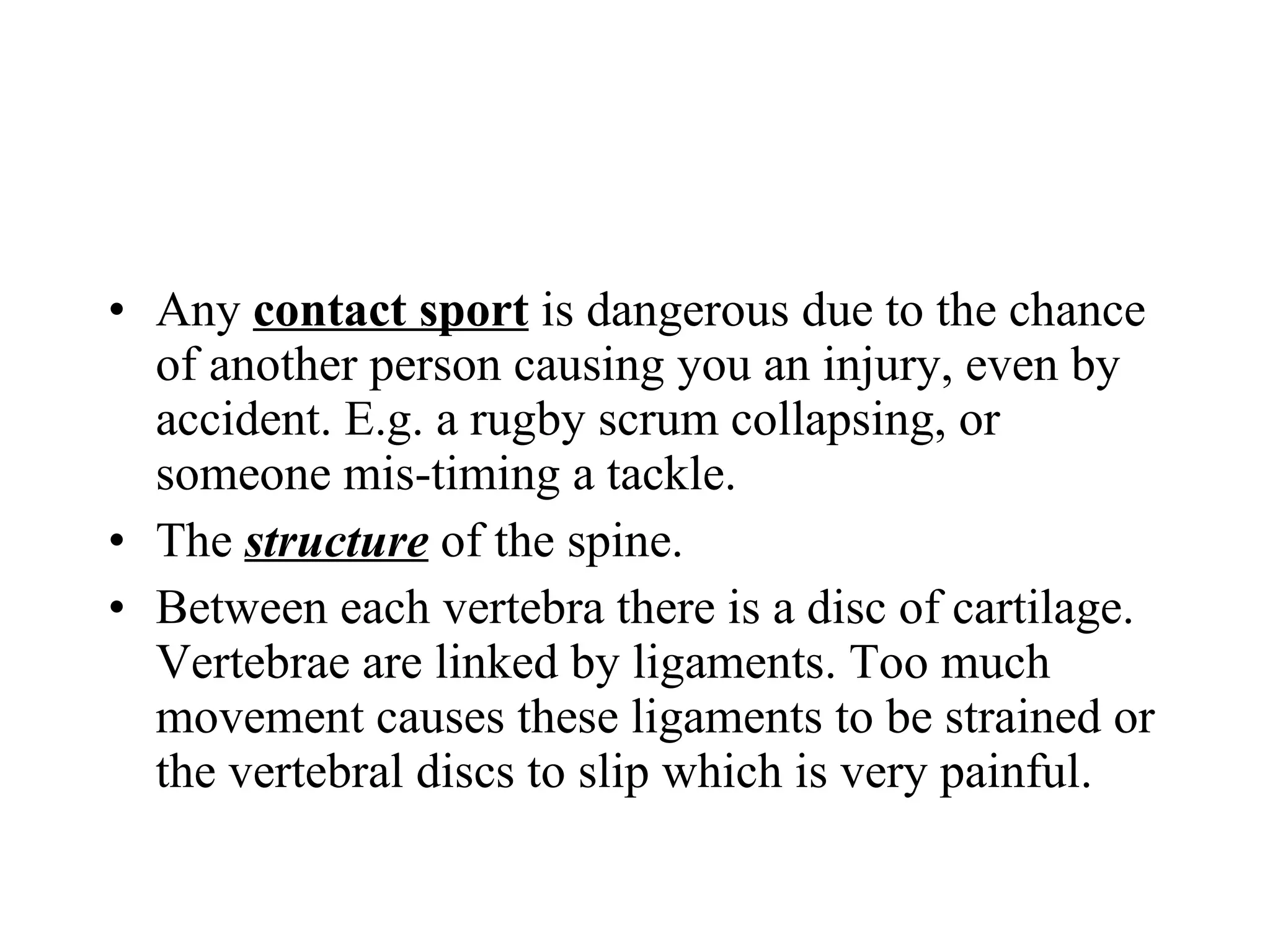 Any  contact sport  is dangerous due to the chance of another person causing you an injury, even by accident. E.g. a rugby scrum collapsing, or someone mis-timing a tackle. The  structure  of the spine. Between each vertebra there is a disc of cartilage. Vertebrae are linked by ligaments. Too much movement causes these ligaments to be strained or the vertebral discs to slip which is very painful. 
