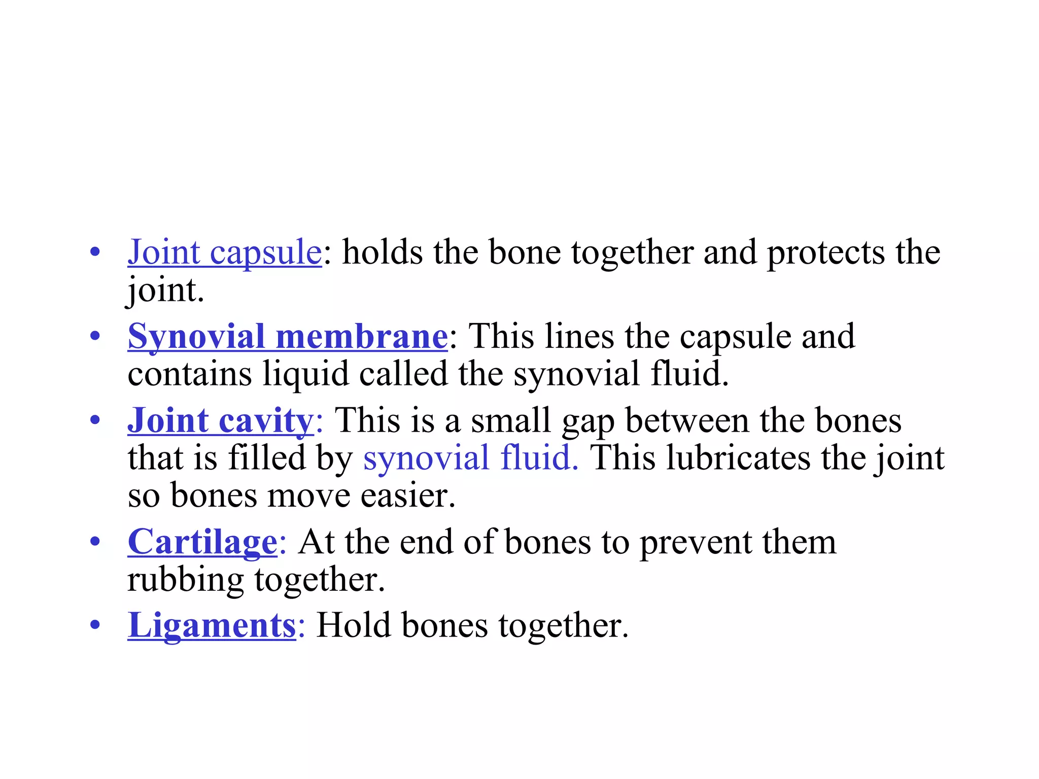 Joint capsule : holds the bone together and protects the joint. Synovial membrane : This lines the capsule and contains liquid called the synovial fluid. Joint cavity :  This is a small gap between the bones that is filled by  synovial fluid.  This lubricates the joint so bones move easier. Cartilage :  At the end of bones to prevent them rubbing together. Ligaments :  Hold bones together . 