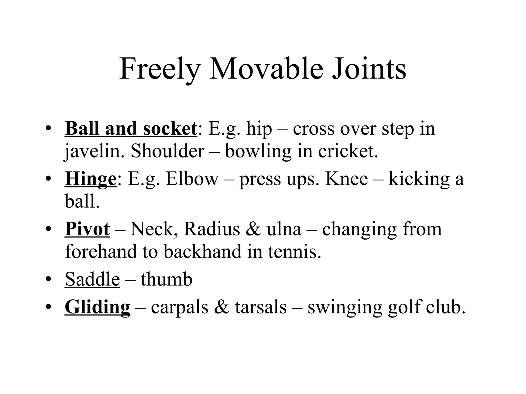 Freely Movable Joints Ball and socket : E.g. hip – cross over step in javelin. Shoulder – bowling in cricket. Hinge : E.g. Elbow – press ups. Knee – kicking a ball. Pivot  – Neck, Radius & ulna – changing from forehand to backhand in tennis. Saddle  – thumb Gliding  – carpals & tarsals – swinging golf club. 