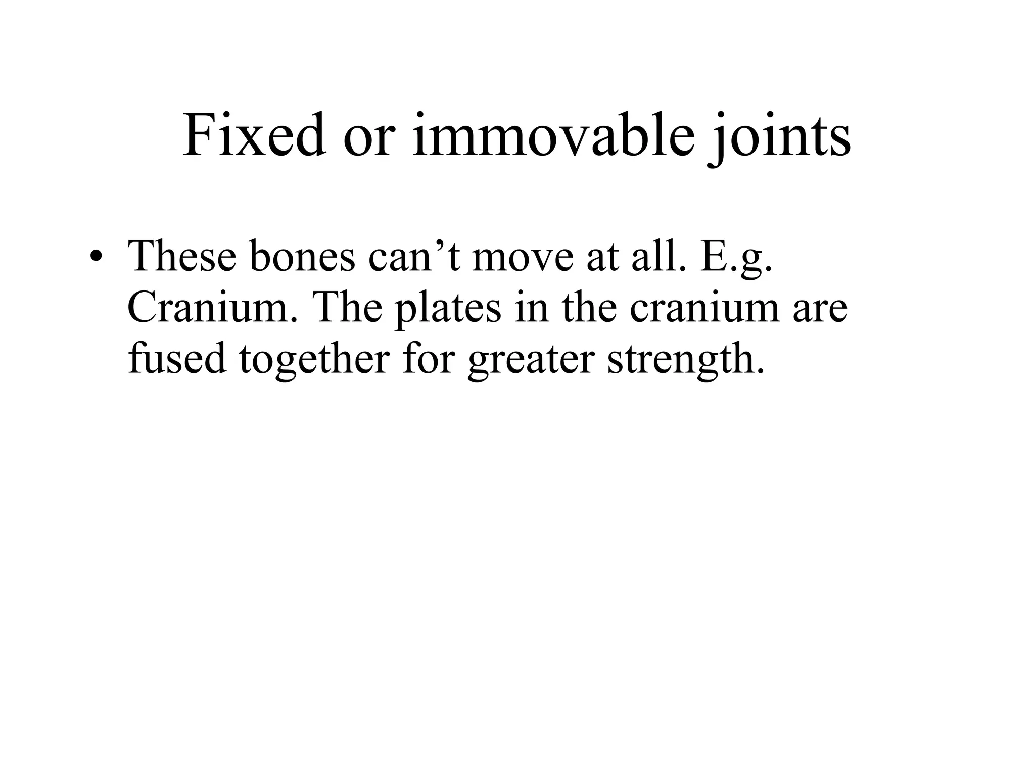 Fixed or immovable joints These bones can’t move at all. E.g. Cranium. The plates in the cranium are fused together for greater strength. 