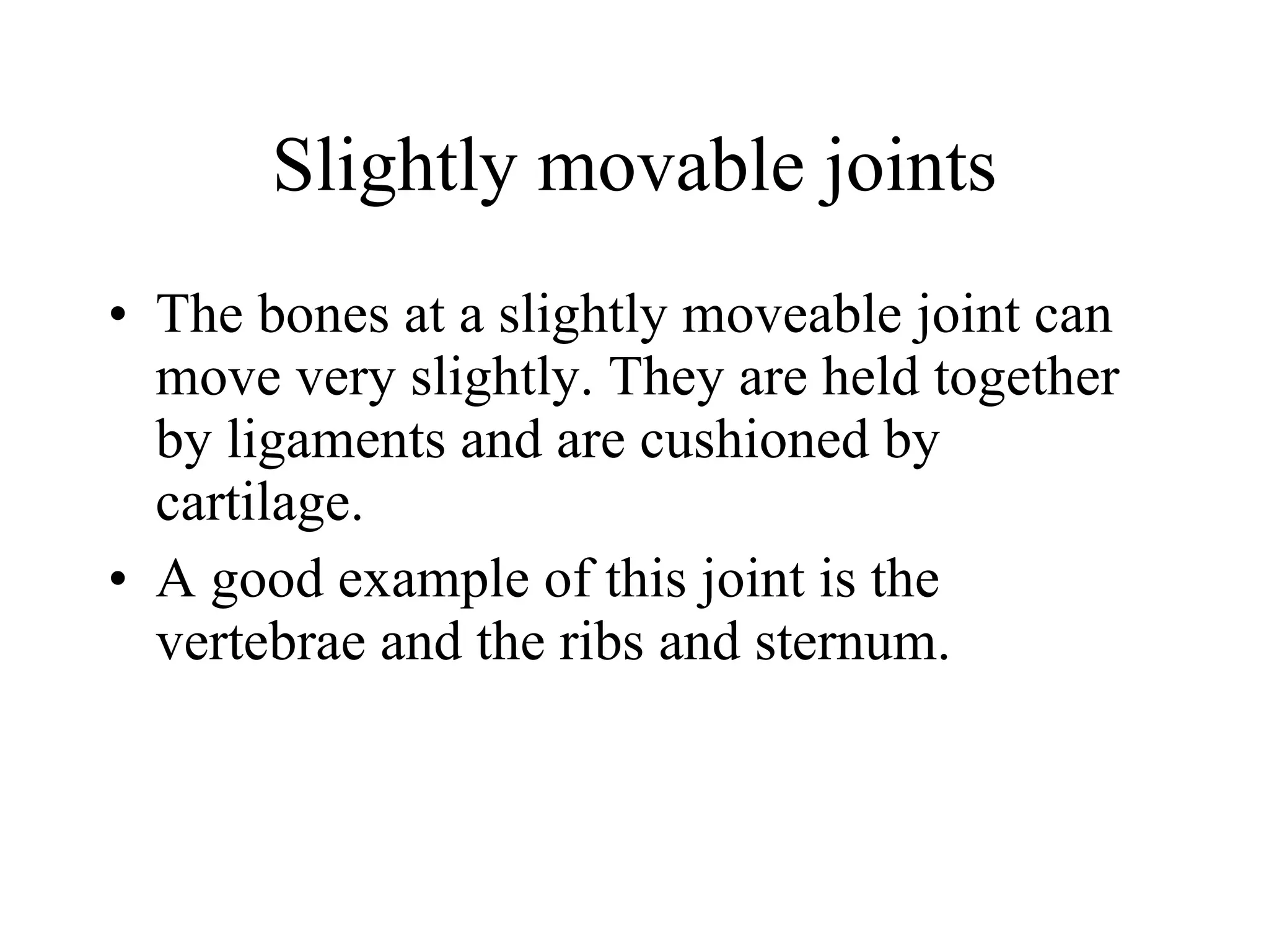 Slightly movable joints The bones at a slightly moveable joint can move very slightly. They are held together by ligaments and are cushioned by cartilage. A good example of this joint is the vertebrae and the ribs and sternum. 