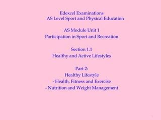 Edexcel Examinations
AS Level Sport and Physical Education

          AS Module Unit 1
Participation in Sport and Recreation

            Section 1.1
   Healthy and Active Lifestyles

                Part 2:
          Healthy Lifestyle
   - Health, Fitness and Exercise
- Nutrition and Weight Management




                                        1
 