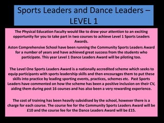 Sports Leaders and Dance Leaders – LEVEL 1 The Physical Education Faculty would like to draw your attention to an exciting opportunity for you to take part in two courses to achieve Level 1 Sports Leaders Awards.  Aston Comprehensive School have been running the Community Sports Leaders Award for a number of years and have achieved great success from the students who participate. This year Level 1 Dance Leaders Award will be piloting too.     The Level One Sports Leaders Award is a nationally accredited scheme which seeks to equip participants with sports leadership skills and then encourages them to put these skills into practice by leading sporting events, practices, schemes etc.  Past Sports Leaders have commented on how the scheme has been a positive inclusion on their CV, aiding them during post 16 courses and has also been a very rewarding experience.  The cost of training has been heavily subsidised by the school, however there is a charge for each course. The course fee for the Community Sports Leaders Award will be £10 and the course fee for the Dance Leaders Award will be £15. 