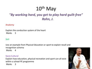 10th May
    "By working hard, you get to play hard guilt-free"
                         Rohn, J.
Anatomy

Explain the conduction system of the heart
Marks 3

Skill

Use an example from Physical Education or sport to explain recall and
recognition schema
 Marks 4

Socio Cultural
Explain how education, physical recreation and sport can all exist
within a school PE programme
Marks 3
 
