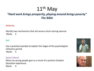 11th May
 “Hard work brings prosperity, playing around brings poverty”
                         The Bible

Anatomy

Identify two mechanisms that aid venous return during exercise
 Marks 2

Skill

Use a practical example to explain the stages of the psychological
refractory period
 Marks 5

Socio Cultural
What can young people gain as a result of a positive Outdoor
Education experience
Marks 4
 