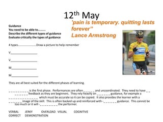 12th May
                                                      ’pain is temporary. quitting lasts
Guidance
You need to be able to.........                       forever’’
Describe the different types of guidance
Evaluate critically the types of guidance             Lance Armstrong
4 types.......................Draw a picture to help remember

V_________________

V_________________

M________________

M_________________

They are all best suited for the different phases of learning.

_ _ _ _ _ _ _ _ _ is the first phase. Performances are often _ _ _ _ _ and uncoordinated. They need to have _ _
     _ _ _ _ _ _ feedback as they are beginners. They rely heavily on _ _ _ _ _ _ guidance, for example a
_ _ _ _ _ _ _ _ _ _ _ _ _ which must be accurate so it can be copied. It also provides the learner with a
_ _ _ _ _ _ image of the skill. This is often backed up and reinforced with -_ _ _ _ _ _ guidance. This cannot be
     too much or it will -_ _ _ _ _ _ _ _ the performer.

VERBAL        JERKY    OVERLOAD VISUAL                  COGNITIVE
CORRECT       DEMONSTRATION
 