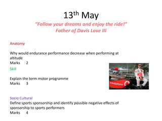 13th May
               “Follow your dreams and enjoy the ride!”
                        Father of Davis Love III

Anatomy

Why would endurance performance decrease when performing at
altitude
Marks 2
Skill

Explain the term motor programme
Marks 3


Socio Cultural
Define sports sponsorship and identify possible negative effects of
sponsorship to sports performers
Marks 4
 