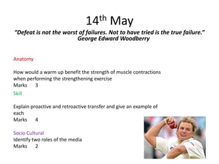 14th May
“Defeat is not the worst of failures. Not to have tried is the true failure.”
                        George Edward Woodberry


Anatomy

How would a warm up benefit the strength of muscle contractions
when performing the strengthening exercise
Marks 3
Skill

Explain proactive and retroactive transfer and give an example of
each
Marks 4

Socio Cultural
Identify two roles of the media
Marks 2
 