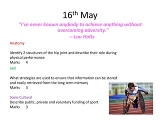 16th May
        "I've never known anybody to achieve anything without
                         overcoming adversity."
                              ---Lou Holtz
Anatomy

Identify 2 structures of the hip joint and describe their role during
physical performance
Marks 4
Skill

What strategies are used to ensure that information can be stored
and easily retrieved from the long term memory
Marks 3

Socio Cultural
Describe public, private and voluntary funding of sport
Marks 3
 