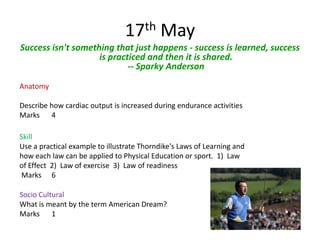 17th May
Success isn't something that just happens - success is learned, success
                    is practiced and then it is shared.
                            -- Sparky Anderson
Anatomy

Describe how cardiac output is increased during endurance activities
Marks 4

Skill
Use a practical example to illustrate Thorndike's Laws of Learning and
how each law can be applied to Physical Education or sport. 1) Law
of Effect 2) Law of exercise 3) Law of readiness
Marks 6

Socio Cultural
What is meant by the term American Dream?
Marks 1
 