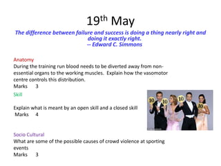 19th May
The difference between failure and success is doing a thing nearly right and
                            doing it exactly right.
                            -- Edward C. Simmons

Anatomy
During the training run blood needs to be diverted away from non-
essential organs to the working muscles. Explain how the vasomotor
centre controls this distribution.
Marks 3
Skill

Explain what is meant by an open skill and a closed skill
Marks 4


Socio Cultural
What are some of the possible causes of crowd violence at sporting
events
Marks 3
 