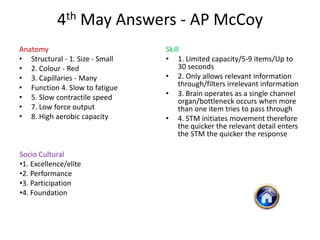 4th May Answers - AP McCoy
Anatomy                          Skill
• Structural - 1. Size - Small   • 1. Limited capacity/5-9 items/Up to
• 2. Colour - Red                     30 seconds
• 3. Capillaries - Many          • 2. Only allows relevant information
• Function 4. Slow to fatigue         through/filters irrelevant information
• 5. Slow contractile speed      • 3. Brain operates as a single channel
                                      organ/bottleneck occurs when more
• 7. Low force output                 than one item tries to pass through
• 8. High aerobic capacity       • 4. STM initiates movement therefore
                                      the quicker the relevant detail enters
                                      the STM the quicker the response

Socio Cultural
•1. Excellence/elite
•2. Performance
•3. Participation
•4. Foundation
 