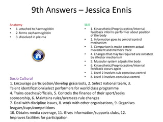 9th Answers – Jessica Ennis
Anatomy                                       Skill
• 1. attached to haemoglobin                  • 1. Kinaesthetic/Proprioceptive/Internal
• 2. forms oxyhaemoglobin                           feedback informs performer about position
• 3. dissolved in plasma                            of the body
                                              • 2. Information goes to central control
                                                    mechanism
                                              • 3. Comparison is made between actual
                                                    movement and memory trace
                                              • 4. Changes that may be required are initiated
                                                    by effector mechanism
                                              • 5. Muscular system adjusts the body
                                              • 6. Kinaesthetic/Proprioceptive/Internal
                                                    feedback occurs again
                                              • 7. Level 2 involves sub-conscious control
                                              • 8. Level 3 involves conscious control
Socio Cultural
1. Encourage participation/develop grassroots, 2. Select national team, 3.
Talent identification/select performers for world class programme
4. Trains coaches/officials, 5. Controls the finance of their sport/seeks
sponsorship, 6. Maintains rules/oversees rule changes
7. Deal with discipline issues, 8. work with other organisations, 9. Organises
leagues/cups/competitions
10. Obtains media coverage, 11. Gives information/supports clubs, 12.
Improves facilities for participation
 