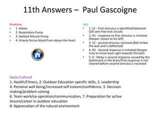 11th Answers – Paul Gascoigne
Anatomy                                          Skill
• 1. Valves                                      • 1. S1 - First stimulus is identified/detected
• 2. Respiratory Pump                                  (GK sees free kick struck)
• 3. Skeletal Muscle Pump                        • 2. R1 - response to first stimulus is initiated
• 4. Gravity forces blood from above the heart         (Keeper moves to his left)
                                                 • 3. S2 - second stimulus received (Ball strikes
                                                       the wall and is deflected)
                                                 • 4. R2 - Second response is initiated (Keeper
                                                       tries to move back right towards the ball)
                                                 • 5. X - Delay is second response caused by the
                                                       bottleneck in the brain/First response is not
                                                       cleared before second stimulus is received



Socio Cultural
1. Health/Fitness, 2. Outdoor Education specific skills, 3. Leadership
4. Personal well being/increased self esteem/confidence, 5. Decision
making/problem solving
6. Team work/co-operation/communication, 7. Preparation for active
leisure/career in outdoor education
8. Appreciation of the natural environment
 