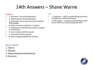 14th Answers – Shane Warne
Anatomy                                           Skill
• 1. Increase in muscle temperature               • 1. Proactive - a skill currently being learnt has
• 2. Allows greater stretch/elasticity                  an effect on a skill in the future
• 3. Decreases risk of injury/increase in blood   • 2. Retroactive - a skill currently being learned
    flow/oxygen                                         has an effect on a skill already learned
• 4. Nerve impulse conduction is quicker
• 5. Improves co-ordination/increases strength
    of contraction
• 6. Less resistance within muscle
• 7. Increased enzyme activity
• 8. More energy available for muscles



Socio Cultural
1. Inform
2. Educate
3. Advertise/promote/publicise
4. Entertain
 