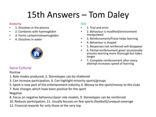 15th Answers – Tom Daley
Anatomy                                           Skill
• 1. Dissolves in the plasma                      • 1. Trial and error
• 2. Combines with haemoglobin                    • 2. Behaviour is modified/environment
• 3. Forms carbaminohaemoglobin                         manipulated
• 4. Dissolves in water                           • 3. Reinforcement/Praise helps learning
                                                  • 4. Behaviour is shaped
                                                  • 5. Responses not reinforced will disappear
                                                  • 6. Partial reinforcement given occasionally
                                                        ensures learning more thorough but takes
                                                        longer
                                                  • 7. Complete reinforcement after every
                                                        attempt increases speed of learning
Socio Cultural
Positive
1. Role modes produced, 2. Stereotypes can be shattered
3. Can increase participation, 4. Can highlight minority sports/groups
5. Sport is now part of the entertainment industry, 6. Money to the sport/money to the clubs
7. Rule changes which have been positive for the sport
Negative
8. Focus on negative behaviour/poor role models, 9. Stereotypes can be reinforced
10. Reduces participation, 11. Usually focuses on few sports (football)/unequal coverage
12. Financial rewards for only those at the very top
 