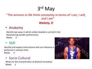 3rd May
  “The winners in life think constantly in terms of I can, I will,
                             and I am”
                           Waitely. D
 • Anatomy
  Identify two ways in which carbon dioxide is carried in the
  blood during aerobic performance
  Marks 2

 • Skill
Identify and explain three factors that can influence a
performer's reaction time
Marks 3

 • Socio Cultural
 What are the characteristics of physical recreation
 Marks 3
 