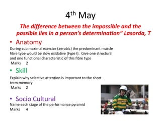 4th May
     The difference between the impossible and the
    possible lies in a person’s determination” Lasorda, T
• Anatomy
During sub maximal exercise (aerobic) the predominant muscle
fibre type would be slow oxidative (type I). Give one structural
and one functional characteristic of this fibre type
 Marks 2

• Skill
Explain why selective attention is important to the short
term memory
 Marks 2


• Socio Cultural
Name each stage of the performance pyramid
Marks 4
 