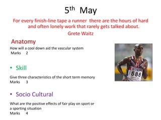 5th May
  For every finish-line tape a runner there are the hours of hard
         and often lonely work that rarely gets talked about.
                             Grete Waitz
Anatomy
How will a cool down aid the vascular system
Marks 2


• Skill
Give three characteristics of the short term memory
Marks 3


• Socio Cultural
What are the positive effects of fair play on sport or
a sporting situation
Marks 4
 
