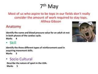7th May
  Most of us who aspire to be tops in our fields don't really
     consider the amount of work required to stay tops.
                        Althea Gibson
Anatomy
Identify the name and blood pressure value for an adult at rest
in both phases of the cardiac cycle.
Marks 4
• Skill
Identify the three different types of reinforcement used in
acquiring movement skills.
Marks 3

• Socio Cultural
Describe the nature of sport in the USA.
Marks 5
 