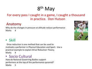 8th May
 For every pass I caught in a game, I caught a thousand
                  in practice. Don Hutson
Anatomy
Why do the changes in pressure at altitude reduce performance
Marks 4



• Skill
 Drive reduction is one method that can be used to
motivate a performer in Physical Education and Sport. Use a
practical example to explain Drive Reduction Theory.
Marks 4
• Socio Cultural
How do National Governing Bodies support
performers at the top of the performance pyramid?
Marks 5
 