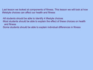 Last lesson we looked at components of fitness. This lesson we will look at how
lifetstyle choices can affect our health and fitness
·All students should be able to identify 4 lifestyle choices
·Most students should be able to explain the effect of these choices on health
and fitness
·Some students should be able to explain individual differences in fitness
 