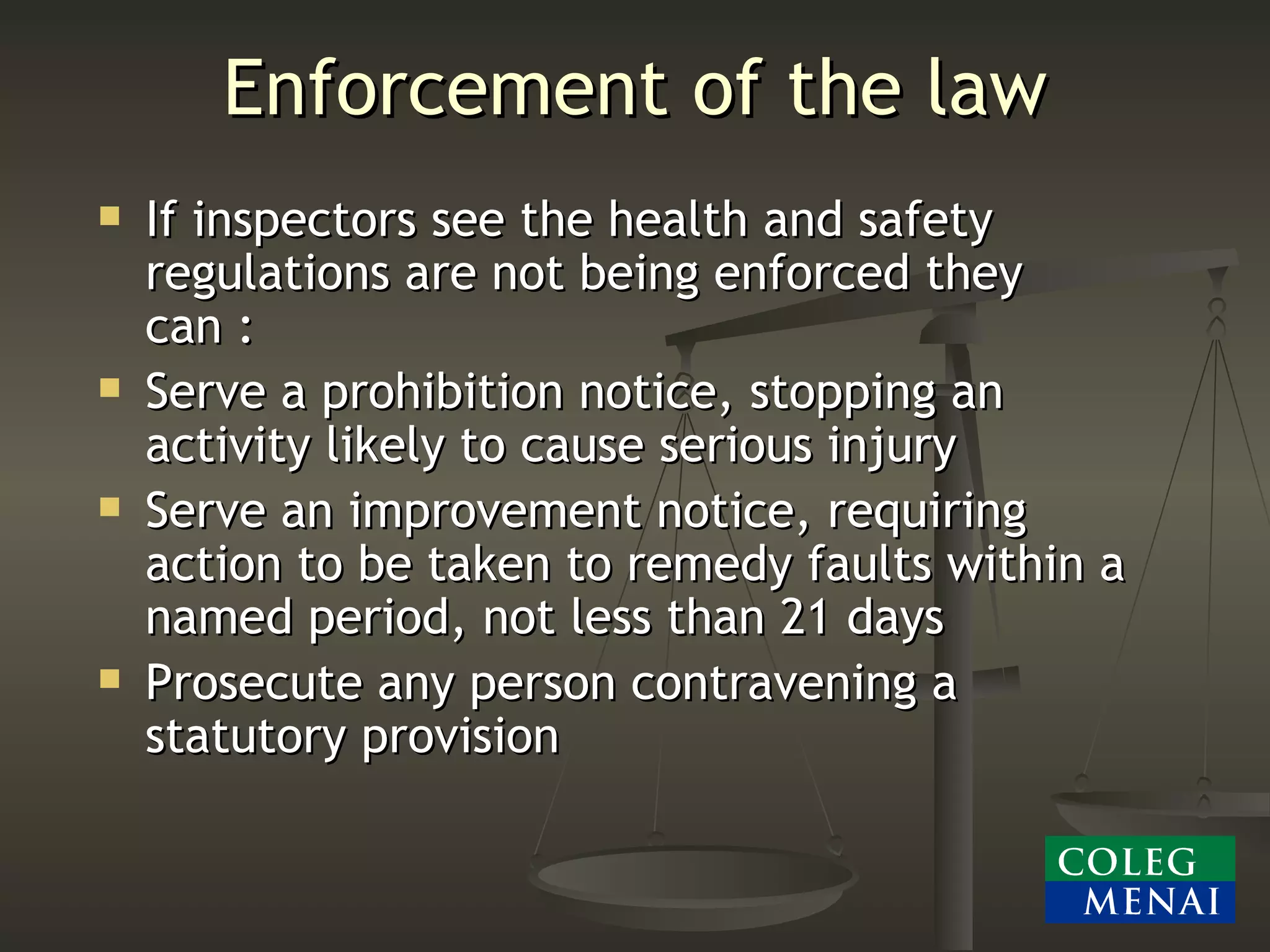 Enforcement of the law If inspectors see the health and safety regulations are not being enforced they can : Serve a prohibition notice, stopping an activity likely to cause serious injury Serve an improvement notice, requiring action to be taken to remedy faults within a named period, not less than 21 days Prosecute any person contravening a statutory provision 