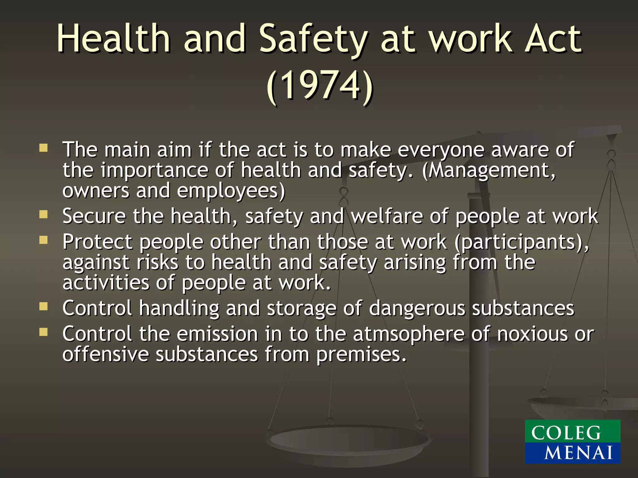 Health and Safety at work Act (1974) The main aim if the act is to make everyone aware of the importance of health and safety. (Management, owners and employees) Secure the health, safety and welfare of people at work Protect people other than those at work (participants), against risks to health and safety arising from the activities of people at work. Control handling and storage of dangerous substances Control the emission in to the atmsophere of noxious or offensive substances from premises. 