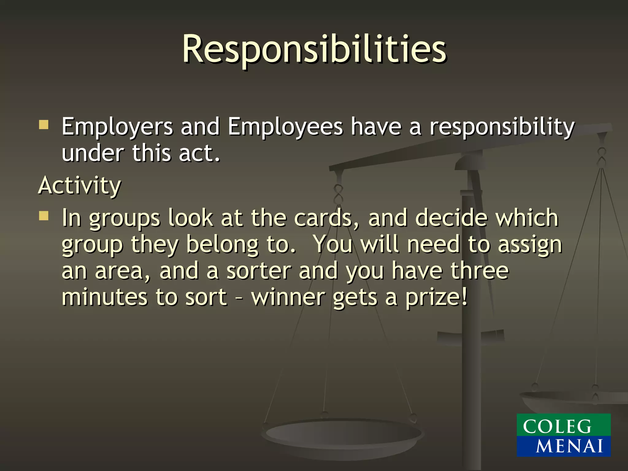 Responsibilities Employers and Employees have a responsibility under this act. Activity In groups look at the cards, and decide which group they belong to.  You will need to assign an area, and a sorter and you have three minutes to sort – winner gets a prize! 