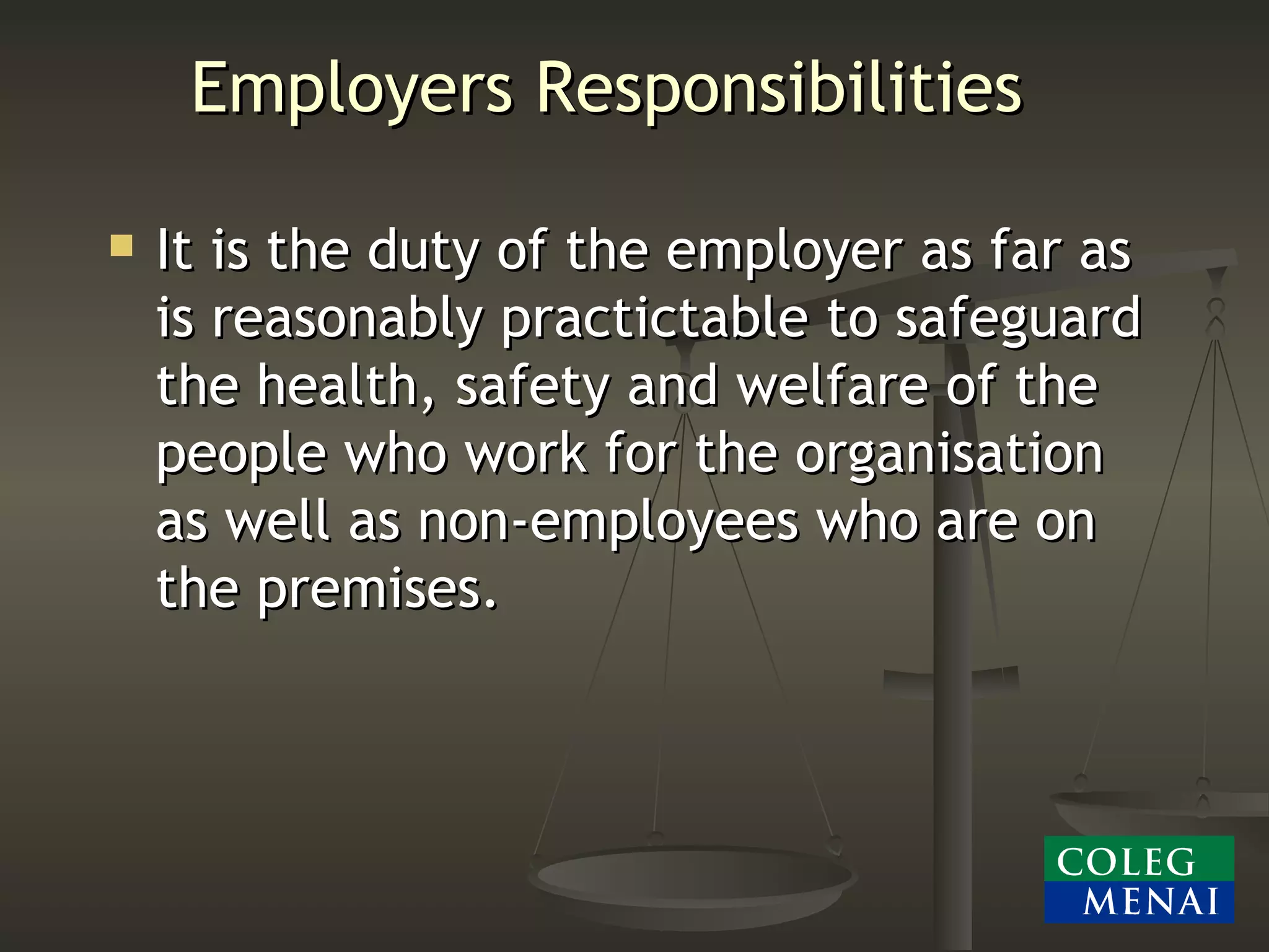 Employers Responsibilities It is the duty of the employer as far as is reasonably practictable to safeguard the health, safety and welfare of the people who work for the organisation as well as non-employees who are on the premises. 