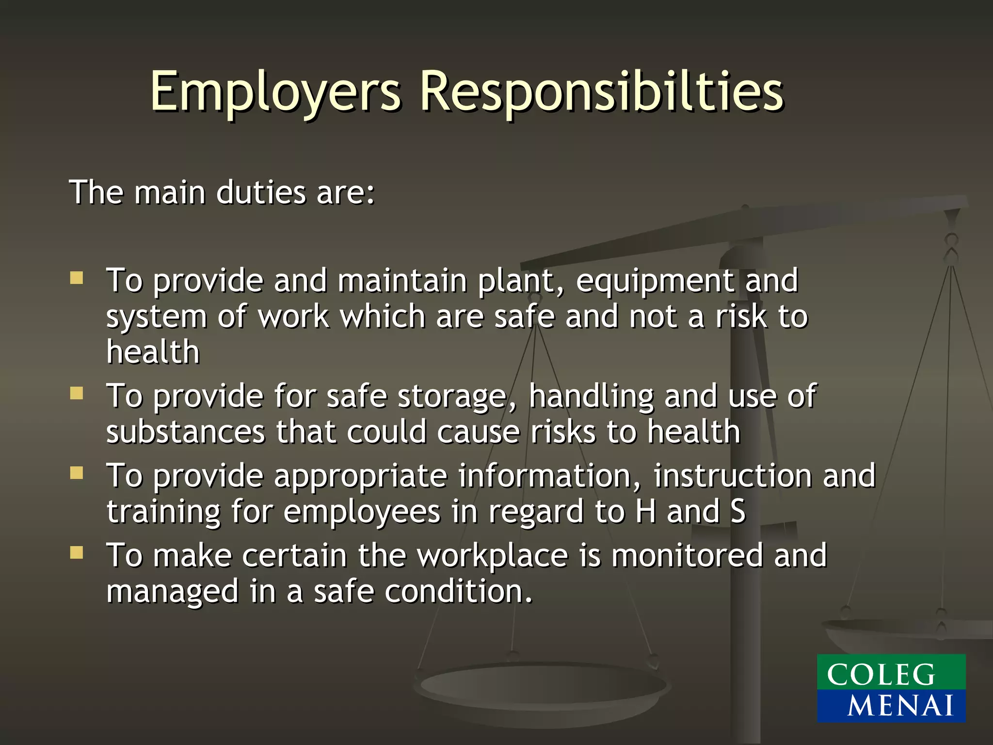 Employers Responsibilties The main duties are: To provide and maintain plant, equipment and system of work which are safe and not a risk to health To provide for safe storage, handling and use of substances that could cause risks to health To provide appropriate information, instruction and training for employees in regard to H and S To make certain the workplace is monitored and managed in a safe condition. 