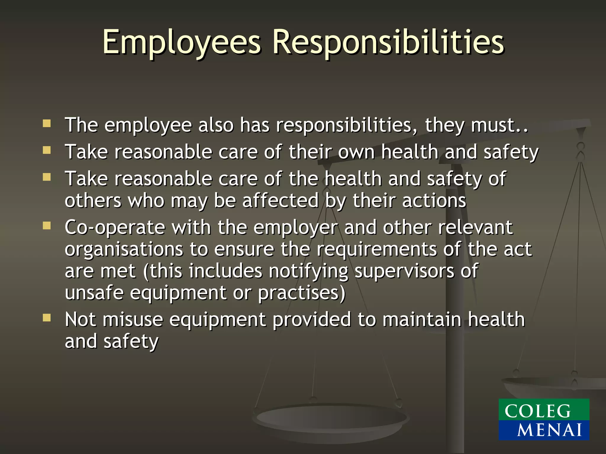 Employees Responsibilities The employee also has responsibilities, they must.. Take reasonable care of their own health and safety Take reasonable care of the health and safety of others who may be affected by their actions Co-operate with the employer and other relevant organisations to ensure the requirements of the act are met (this includes notifying supervisors of unsafe equipment or practises) Not misuse equipment provided to maintain health and safety 
