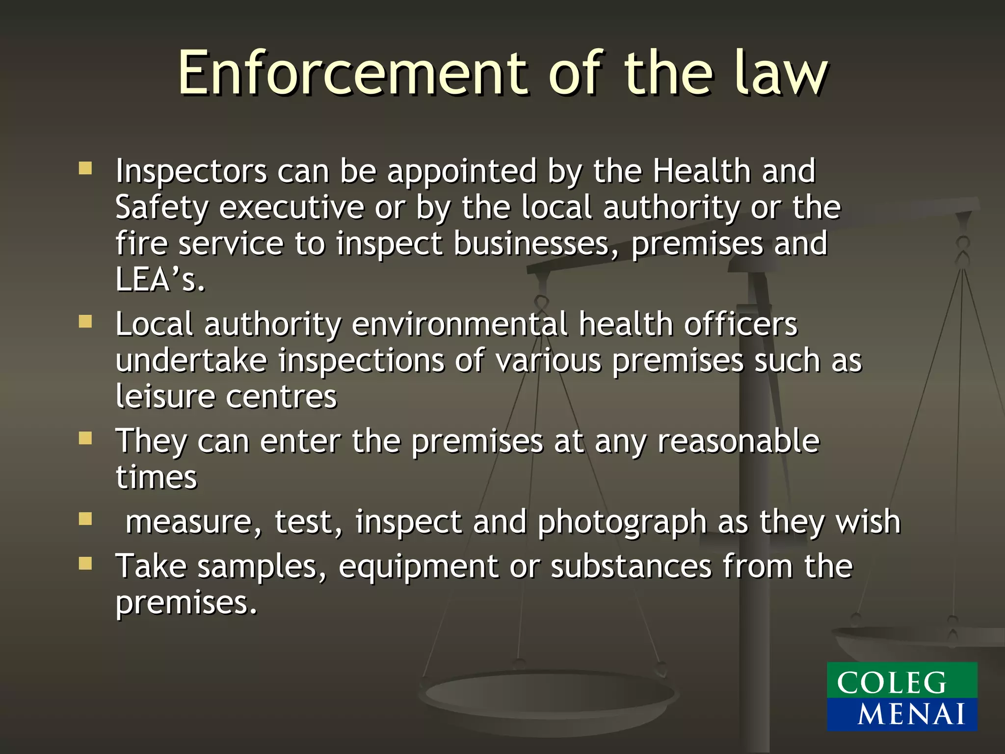 Enforcement of the law Inspectors can be appointed by the Health and Safety executive or by the local authority or the fire service to inspect businesses, premises and LEA’s. Local authority environmental health officers undertake inspections of various premises such as leisure centres They can enter the premises at any reasonable times measure, test, inspect and photograph as they wish Take samples, equipment or substances from the premises. 