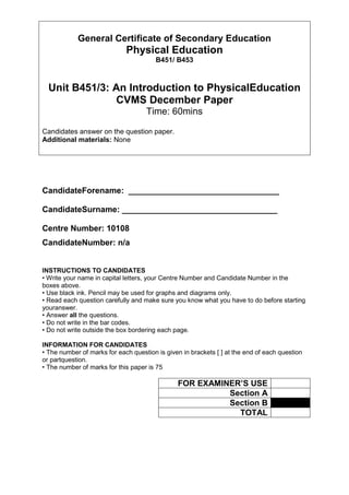 General Certificate of Secondary Education<br />Physical Education<br />B451/ B453<br />Unit B451/3: An Introduction to Physical Education<br />CVMS December Paper<br />Time: 60mins<br />Candidates answer on the question paper.<br />Additional materials: None<br />Candidate Forename:  _________________________________<br />Candidate Surname: __________________________________<br />Centre Number: 10108<br />Candidate Number: n/a<br />INSTRUCTIONS TO CANDIDATES<br />• Write your name in capital letters, your Centre Number and Candidate Number in the boxes above.<br />• Use black ink. Pencil may be used for graphs and diagrams only.<br />• Read each question carefully and make sure you know what you have to do before starting your answer.<br />• Answer all the questions.<br />• Do not write in the bar codes.<br />• Do not write outside the box bordering each page.<br />INFORMATION FOR CANDIDATES<br />• The number of marks for each question is given in brackets [ ] at the end of each question or part question.<br />• The number of marks for this paper is 75<br />FOR EXAMINER’S USESection ASection BTOTAL<br />2<br />Section A<br />300990016827500<br />Answer all questions. Please  circle  the correct answer.<br />1 Which one of the following is a fundamental motor skill often used for active leisure activities?<br />(a) Netball pass<br />(b) Hockey flick<br />(c) Running<br />(d) Triple jump [1]<br />2 Which one of the following is a social reason that might affect participation in physical activities?<br />(a) Family<br />(b) Equipment<br />(c) Weather<br />(d) Facilities [1]<br />3 Hypertrophy is an increase in:<br />(a) muscle size due to physical activity<br />(b) lung capacity due to increased physical activity<br />(c) cardiac output due to increased physical activity<br />(d) calcium production due to increased physical activity[1]<br />4 Which of the following is not a recognised method of assessing an aspect of the body’s readiness for exercise?<br />(a) Cooper’s 12 minute run/walk test<br />(b) Body mass index measurement<br />(c) Sit and reach test<br />(d) Height measurement [1]<br />5 Which one of the following is an example of a performance-enhancing drug?<br />(a) Steroid<br />(b) Alcohol<br />(c) Carbohydrate<br />(d) Paracetamol [1]<br />6 Which one of the following describes why skilled performers in physical education are different from unskilled performers?<br />(a) They try harder<br />(b) They are more outgoing<br />(c) They are more co-ordinated<br />(d) They interact with spectators [1]<br />7 A secondary school is trying to encourage its students to participate in an active healthy lifestyle. Which piece of advice would you give to the staff at the school who are trying to encourage a healthy, active lifestyle among their students?<br />(a) Make lunchtime sport compulsory for all<br />(b) Run teams only for the best performers<br />(c) Run sports clubs during weekends only<br />(d) Put on a number of activity clubs open to all [1]<br />8 Which of the following is not a characteristic of a balanced, healthy lifestyle?<br />(a) Exercising regularly<br />(b) Drinking water regularly<br />(c) Only drinking 5 units of alcohol per day<br />(d) Eating plenty of fruit and vegetables [1]<br />9 A major muscle group that is responsible for movement around the shoulder is:<br />(a) biceps<br />(b) abdominals<br />(c) quadriceps<br />(d) deltoids[1]<br />10 Why is warming up before exercise important?<br />(a) It improves flexibility<br />(b) It improves heart rate<br />(c) It decreases the removal of lactic acid<br />(d) It slows adrenaline release [1]<br />11 A young person doing his GCSE’s in school no longer participates in exercise. Which of the following could be a reason for this non-participation in exercise?<br />(a) Peer pressure to stop exercising<br />(b) Physical Education is not compulsory in Year 11 at school<br />(c) Exercise can stop effective learning<br />(d) Young people do not need to exercise to stay healthy [1]<br />12 Why might strength be an important health-related component to help a young person lead a healthy lifestyle?<br />(a) To give a good body image<br />(b) To be able to lift and carry objects safely<br />(c) To be able to protect yourself from physical attack<br />(d) To improve endurance [1]<br />13 Cardio-vascular endurance is a component of fitness and a healthy balanced lifestyle. Which of the following describes cardio-vascular endurance most accurately?<br />(a) The ability of our heart and lungs to cope with exercise over a long period of time<br />(b) The ability to use muscles over a long period of time without them getting tired<br />(c) The amount of force a muscle can exert against a resistance over a long period of time<br />(d) The ability to change the body’s movement quickly over a long period of time [1]<br />14 Most sports players accept that, when they participate in physical activities, they should observe appropriate codes of behaviour or etiquette. Which of the following is the best example of good etiquette when performing a physical activity?<br />(a) Shaking hands with your opponent at the end of a tennis match<br />(b) Obeying the referee in football<br />(c) Shouting ‘well played’ to one of your team-mates in hockey<br />(d) Politely questioning a decision made by the referee in basketball [1]<br />15 Which of the following is an example of intrinsic feedback?<br />(a) The crowd booing a bad pass that has been made<br />(b) The performer hitting a pass and the technique feeling right<br />(c) The coach shouting encouragement following a good pass<br />(d) The performer passing to a team-mate who has shouted for the ball [1]<br />16 Which of the following is an example of extrinsic motivation?<br />(a) Trying to beat your personal best in a 100 metre sprint<br />(b) Participating in badminton for enjoyment<br />(c) Wanting to swim a length of the swimming baths to gain a badge<br />(d) Taking up aerobics to get fitter [1]<br />17 Why is personal hygiene important in physical education?<br />(a) To avoid minor infections<br />(b) To be a more successful performer<br />(c) To be able to lift and carry equipment safely<br />(d) To keep the equipment clean [1]<br />18 Which of the following best describes the training principle of overload?<br />(a) Concentrating on specific muscle to make it relevant<br />(b) Putting the body under stress to improve strength<br />(c) Doing too much exercise<br />(d) Doing less exercise to rest muscles [1]<br />19 What is meant by physical activity participation rates?<br />(a) number of people who attend PE lessons<br />(b) number of people who watch sport<br />(c) number of people who learn sports skills quickly<br />(d) number of people who are involved in sport[1]<br />20 What is the main reason for SMART goal setting?<br />(a) To punish performers who do not stick to an exercise programme<br />(b) To reward performers financially if they stick to an exercise programme<br />(c) To check whether the coach is setting a good exercise programme<br />(d) To motivate participants to follow an exercise programme [1]<br />21 Why is feedback on performance especially important?<br />(a) It discourages poor performers<br />(b) It increases competition<br />(c) It sets a personal best target<br />(d) It helps to improve technique [1]<br />22 Which one of the following is an example of an important role of an official in physical activities?<br />(a) To help performers’ fitness levels.<br />(b) To ensure that rules are followed correctly.<br />(c) To make money.<br />(d) To ensure that the right tactics are used.[1]<br />22 Why is flexibility considered a component of a fit and healthy lifestyle?<br />(a) To avoid straining muscles during physical activities.<br />(b) To impress others during warm-up activities.<br />(c) To be able to lift heavy weights.<br />(d) To help fight infections.[1]<br />23 Which one of the following is a health screening test?<br />(a) Sit and reach test.<br />(b) 30 metre sprint test.<br />(c) Blood pressure test.<br />(d) Cooper’s 12 minute run test.[1]<br />24 In a bicep curl the lower arm moves towards the upper arm. Which of the following terms describes this movement?<br />(a) abduction<br />(b) adduction<br />(c) extension<br />(d) flexion[1]<br />25 Which one of the following pairs of fitness components is yoga likely to develop?<br />(a) Flexibility and cardio-vascular endurance.<br />(b) Speed and flexibility.<br />(c) Strength and flexibility.<br />(d) Muscular endurance and cardio-vascular endurance.[1]<br />26 Many people participate in physical activities and follow an active, healthy lifestyle. Which one of the following is a health reason for regular participation in physical activities?<br />(a) To make friends.<br />(b) To have a job and earn money.<br />(c) To be a good role model.<br />(d) To manage stress more effectively.[1]<br />27 Which one of the following is not a pathway for involvement in physical activities?<br />(a) Regularly taking part in physical education.<br />(b) Becoming an umpire in hockey.<br />(c) Volunteering to help organise the 2012 Olympic Games.<br />(d) To regularly watch your favourite football team.[1]<br />28 Discrimination is one reason why some people do not participate in physical activities. Which one of the following is an example of discrimination?<br />(a) Boys not selecting dance as one of their physical activities for assessment.<br />(b) Disabled pupils not choosing to participate in a physical exercise session.<br />(c) Women not being allowed to play golf at peak times at their golf club.<br />(d) Older people going for a swim at their local swimming pool.[1]<br />29 Which one of the following pairs shows two good examples of characteristics of a balanced, healthy lifestyle?<br />(a) Non-smoking and non-active.<br />(b) Nutritional diet and regular water drinking.<br />(c) Non-alcohol and low-protein diet.<br />(d) Physically active and smoking only a limited number of cigarettes. [1]<br />30 Which one of the following is the best example of a fundamental motor skill?<br />(a) Simple pass of a football.<br />(b) Simple shot in football.<br />(c) Simple run up the pitch in football.<br />(d) Simple save by goalkeeper in football.[1]<br />31 A healthy, active lifestyle helps to improve and maintain mental health. Which one of the following is an example of an improvement in mental health?<br />(a) Better stamina to keep going.<br />(b) More skills to carry out specific physical activities.<br />(c) You live longer.<br />(d) More able to think positively.[1]<br />32 One of the key concepts in physical education is creativity. Which one of the following is an example of creativity in physical education?<br />(a) Participating in different physical activities.<br />(b) Thinking of new movements in a gymnastic sequence.<br />(c) Being tested on physical fitness.<br />(d) Learning fundamental motor skills.[1]<br />33 To show competence in physical education, which one of the following would be most applicable?<br />(a) To select the right skill at the right time.<br />(b) To maintain physical health.<br />(c) To regularly participate.<br />(d) To understand the aims of physical activity.[1]<br />34 Why is a cool down important after exercise?<br />(a) To raise resting heart rate.<br />(b) To improve speed.<br />(c) To make muscular contractions stronger.<br />(d) To speed up the removal of lactic acid.[1]<br />35 One characteristic of skilful movement is that the movement is aesthetically pleasing. Which one of the following best describes this characteristic?<br />(a) The movement takes place at high speed.<br />(b) The movement shows a high level of strength.<br />(c) The movement looks good.<br />(d) The movement is always successful.[1]<br />36 Which one of the following is an example of a performance goal?<br />(a) To win the competition.<br />(b) To improve your technique.<br />(c) To beat your personal best.<br />(d) To please your coach.[1]<br />37 Which one of the following is an example of intrinsic motivation when learning physical activity skills?<br />(a) Enjoyment of the activity.<br />(b) Pleasing your parents.<br />(c) Trying to win a competition for the cup.<br />(d) Receiving a badge for swimming a width.[1]<br />38 Which of the following bones meet to form the elbow joint?<br />(a) Femur and pelvis.<br />(b) Humerus and femur.<br />(c) Humerus, radius and ulna.<br />(d) Humerus, tibia and fibula.[1]<br />39 Which one of the following best describes the role of tendons?<br />(a) They attach muscles to bones.<br />(b) They attach muscles to muscles.<br />(c) They attach bones to bones.<br />(d) They attach ligaments to bones.[1]<br />40 Which one of the following is a long term effect of a healthy, active lifestyle?<br />(a) Heart rate increases.<br />(b) Muscles increase in temperature.<br />(c) Blood flow is slower.<br />(d) Stroke volume increases.[1]<br />41 How would you minimise the risks associated with a fitness centre when exercising?<br />(a) Eat plenty of carbohydrates.<br />(b) Check that all equipment is working properly.<br />(c) Always try hard in all exercises.<br />(d) Record fitness progress in your training diary.[1]<br />42 Which one of the following best describes aerobic training?<br />(a) Long intervals of slow work.<br />(b) Short intervals of slow work.<br />(c) Long intervals of fast work.<br />(d) Short intervals of fast work.[1]<br />43 Local authorities attempt to encourage more participation in physical activities. Which one of the following is a local authority facility?<br />(a) Leisure centre swimming pool.<br />(b) Private gym club.<br />(c) Rugby club.<br />(d) Premier League football club’s training ground.[1]<br />44 Which one of the following is an example of a media promotional campaign to promote a healthy, active lifestyle?<br />(a) TV advertisement for high energy drinks.<br />(b) Radio advertisement for sportswear.<br />(c) Leaflets on a balanced diet in the local library.<br />(d) Newspaper report on a death caused by smoking.[1]<br />45 Which one of the following is a potential hazard whilst participating in a physical activity in an outdoor adventure area?<br />(a) Slippery rocks.<br />(b) Cutting your leg on a sharp stone.<br />(c) Concussion by banging your head.<br />(d) Exhaustion because of walking too far.[1]<br />46 Which one of the following is the best description of the specificity training principle whilst weight training?<br />(a) Increase the weights lifted for each training session.<br />(b) Concentrate on training muscles in the upper body.<br />(c) Lifting your maximum weight for one repetition.<br />(d) Using all free weights rather than machines.[1]<br />47 Which one of the following is an example of the skeleton as a support structure?<br />(a) Producing red blood cells.<br />(b) Storing minerals.<br />(c) Producing calcium for strong bones.<br />(d) Helping with correct posture.[1]<br />48 Which one of the following would be a good example of personal protective equipment to reduce the risk of injury if participating in a physical activity?<br />(a) A gum shield in hockey.<br />(b) A post protector in rugby.<br />(c) A crash-barrier for the crowd.<br />(d) Well-fitting training shoes.[1]<br />49 Which one of the following is the best example of a ‘SMART’ goal set to improve performance of an official in a physical activity?<br />(a) To learn the rules of the game and to give the right decisions in the next match.<br />(b) To get fitter and to keep up with the run of play.<br />(c) To learn the signal for offside by this time next week.<br />(d) To talk to the players after the game to get feedback on performance of the official.[1]<br />50 Which of the following movements best describes flexion around a joint?<br />(a) Lowering your body using your arms in the press-up position.<br />(b) Bending backwards at the hip whilst standing.<br />(c) Turning your hand around so that the palm is facing upwards.<br />(d) Squeezing your ankles together whilst lying on the floor.[1]<br />51 Which of the following would you recommend to prevent inflammation of the joints during or after physical activity?<br />(a) Rub massage oil into your joints before and after exercise.<br />(b) Use carbo-loading to increase energy levels.<br />(c) Stretch your muscles thoroughly before exercise.<br />(d) Do not do too much activity at any one time.[1]<br />52 Which of the following is a performance goal in a physical activity?<br />(a) To win a tournament in golf<br />(b) To score the best in a strength test<br />(c) To improve your technique in tennis<br />(d) To get a personal best time in a 10 kilometre run[1]<br />53 Which one of the following might be included in a good exercise programme to significantly improve flexibility?<br />(a) Plyometrics<br />(b) Interval training<br />(c) Body pump<br />(d) Yoga[1]<br />54 A movement that predominantly uses a hinge joint in physical activity is:<br />(a) Sprint start leg action in athletics<br />(b) The bowling arm action in cricket<br />(c) Heading the ball in football<br />(d) Ankle action when swimming breast stroke[1]<br />55 Which of the following is a role of the National Governing Bodies in sport?<br />(a) To provide equipment to fitness clubs<br />(b) To write the curriculum for school physical education<br />(c) Ensure health and safety guidelines are in place<br />(d) Make money for the share-holders[1]<br />56 Which of the following is an example of a volunteer pathway?<br />(a) playing for a school team<br />(b) being a table official in your school basketball game<br />(c) getting a part-time job at the local gym<br />(d) taking a coaching qualification[1]<br />57 In order to improve the health of the biceps, which one of the following activities would be most effective?<br />(a) Football<br />(b) High jump<br />(c) Canoeing<br />(d) Hill walking[1]<br />58 Overuse of tendons in physical activity can cause problems. Which one of the following problems is associated with tendon overuse?<br />(a) Inflammation<br />(b) Arthritis<br />(c) Hypertrophy<br />(d) Bruising[1]<br />59 Which of the following would ensure healthy joints?<br />(a) Maintaining a healthy weight<br />(b) Use of massage oil<br />(c) Eating more red meat<br />(d) Lifting very heavy weight[1]<br />60 Which of the following activities would be best described as both aerobic and anaerobic?<br />(a) Sprinting<br />(b) Long jump<br />(c) Weightlifting<br />(d) Tennis[1]<br />61 Natalie has decided to take up cross-country running. Which type of training would be the most suitable for this activity?<br />(a) Circuit training<br />(b) Weight training<br />(c) Continuous training<br />(d) Flexibility training[1]<br />62 After an hour’s vigorous exercise programme, a 16-year old male, who does not train regularly, experiences some short-term effects on his body. Which one of the following would you expect to happen after such a short exercise programme?<br />(a) Increase in cardiac output<br />(b) Decrease in resting heart rate<br />(c) Increase in lung volume<br />(d) Increased breathing rate[1]<br />63 Which of the following is a potential hazard of a school playing field?<br />(a) Correct footwear<br />(b) Discarded litter<br />(c) The sports equipment<br />(d) Other players[1]<br />64 The following are disadvantages of the sit and reach test except:<br />(a) variations in arm length can obscure results<br />(b) variations in leg length can obscure the results<br />(c) some participants may warm up, some may not<br />(d) it is a simple test to administer[1]<br />65 Which of the following is a Physical Education concept?<br />(a) Frequency of training<br />(b) Warm-up<br />(c) Creativity<br />(d) Decision making[1]<br />66 Which of the following is the best example of evaluating and improving as a process in Physical Education?<br />(a) Watching a tennis player and identifying a fault in the performer’s forehand and then showing them a better technique<br />(b) Watching a hockey player and cheering them on, urging them to improve<br />(c) Watching a gymnastics sequence and telling them the judge’s score at the end<br />(d) Watching an exercise class and telling them they have to try harder next time.[1]<br />We are more likely to copy a role model for the following reasons except:<br />(a) We relate to them<br />(b) They are good at what they do<br />(c) They are our friend<br />(d) They are attractive to us[1]<br />67 One of the functions of the human skeleton as a part of a healthy, active body is to provide:<br />(a) oxygen to the body<br />(b) protection to the internal organs<br />(c) a source of vitamins<br />(d) warmth for the body[1]<br />68 A good example of a hinge joint would be:<br />(a) knee<br />(b) shoulder<br />(c) hip<br />(d) ankle[1]<br />69 Which of the following is a skill rather than an ability?<br />(a) speed<br />(b) catching<br />(c) reaction time<br />(d) balance[1]<br />70 Which of the following shows incorrect information?<br />(a) The multistage fitness test measures cardiovascular fitness<br />(b) taking the pulse measures heart rate<br />(c) the sit and reach test measures flexibility<br />(d) the BMI tests speed[1]<br />71 One of the factors that do not affect participation in a healthy active lifestyle is:<br />(a) age<br />(b) gender<br />(c) reaction time<br />(d) smoking[1]<br />72 The following are both examples of carbohydrates:<br />(a) cheese and fish<br />(b) bananas and bread<br />(c) cereal and meat<br />(d) eggs and mushrooms[1]<br />73 Which of the following statements does not follow the FITT principle?<br />(a) you should take vigorous exercise at least three times a week<br />(b) each exercise session should be at least twenty minutes long<br />(c) the exercise programme should include different types of activities<br />(d) you must eat at least five portions of fruit and vegetables a day[1]<br />74 Which of the following may have a direct positive effect on participation in physical activities?<br />(a) encouragement by friends<br />(b) lower admission prices for spectators<br />(c) more televised sport<br />(d) higher wages for professional sports people[1]<br />75 Which of the following is a locational reason for non-participation in physical activities?<br />(a) age<br />(b) religion<br />(c) climate<br />(d) disability[1]<br />Section A Total [75]<br />