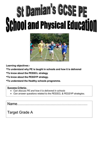Learning objectives:-
•To understand why PE is taught in schools and how it is delivered
•To know about the PESSCL strategy
•To know about the PESSYP strategy.
•To understand the Healthy schools programme.

 Success Criteria:
   • Can discuss PE and how it is delivered in schools
   • Can answer questions related to the PESSCL & PESSYP strategies.



 Name…………………………………………………

 Target Grade A
 