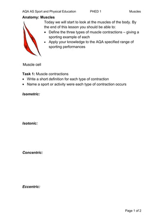 AQA AS Sport and Physical Education     PHED 1                    Muscles
Anatomy: Muscles
          Today we will start to look at the muscles of the body. By
          the end of this lesson you should be able to:
          • Define the three types of muscle contractions – giving a
             sporting example of each
          • Apply your knowledge to the AQA specified range of
             sporting performances




Task 1: Muscle contractions
• Write a short definition for each type of contraction
• Name a sport or activity were each type of contraction occurs

Isometric:




Isotonic:




Concentric:




Eccentric:




                                                              Page 1 of 2
 