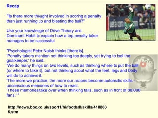 Recap &quot;Is there more thought involved in scoring a penalty than just running up and blasting the ball?&quot; Use your knowledge of Drive Theory and Dominant Habit to explain how a top penalty taker manages to be successful &quot;Psychologist Peter Naish thinks [there is].  &apos;Penalty takers mention not thinking too deeply, yet trying to fool the goalkeeper,&apos; he said.  &apos;We do many things on two levels, such as thinking where to put the ball (or where to fake it), but not thinking about what the feet, legs and body will do to achieve it.  &apos;The more we practice, the more our actions become automatic skills - unconscious memories of how to react.  &apos;These memories take over when thinking fails, such as in front of 80,000 fans.&apos; &quot; http://news.bbc.co.uk/sport1/hi/football/skills/4188836.stm 