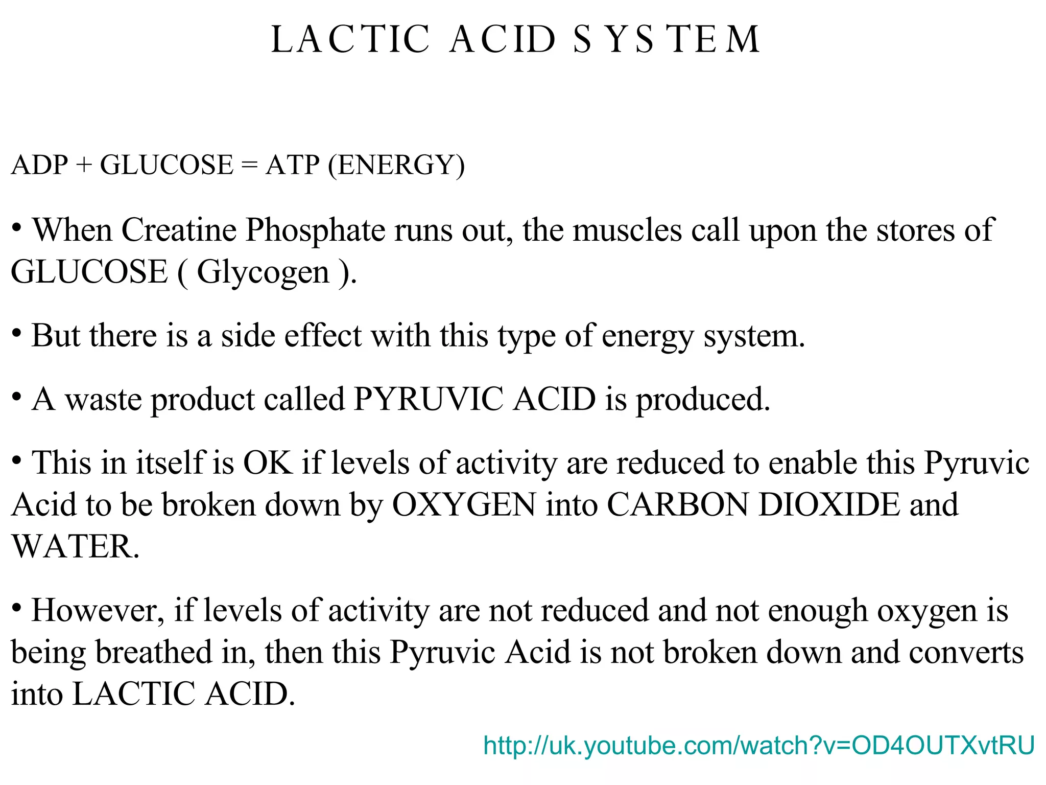LACTIC ACID SYSTEM  ADP + GLUCOSE = ATP (ENERGY) When Creatine Phosphate runs out, the muscles call upon the stores of GLUCOSE ( Glycogen ). But there is a side effect with this type of energy system. A waste product called PYRUVIC ACID is produced. This in itself is OK if levels of activity are reduced to enable this Pyruvic Acid to be broken down by OXYGEN into CARBON DIOXIDE and WATER. However, if levels of activity are not reduced and not enough oxygen is being breathed in, then this Pyruvic Acid is not broken down and converts into LACTIC ACID. http:// uk.youtube.com/watch?v =OD4OUTXvtRU 