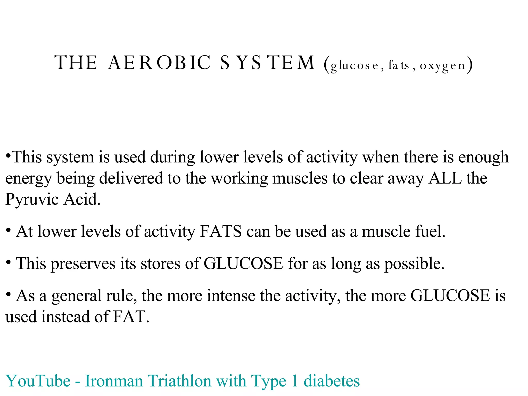 THE AEROBIC SYSTEM ( glucose, fats, oxygen ) This system is used during lower levels of activity when there is enough energy being delivered to the working muscles to clear away ALL the Pyruvic Acid. At lower levels of activity FATS can be used as a muscle fuel. This preserves its stores of GLUCOSE for as long as possible. As a general rule, the more intense the activity, the more GLUCOSE is used instead of FAT. YouTube  -  Ironman  Triathlon with Type 1 diabetes 