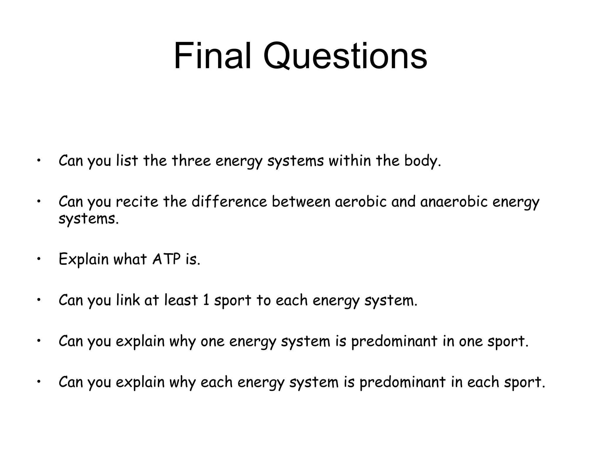 Final Questions Can you list the three energy systems within the body. Can you recite the difference between aerobic and anaerobic energy systems. Explain what ATP is.  Can you link at least 1 sport to each energy system. Can you explain why one energy system is predominant in one sport.  Can you explain why each energy system is predominant in each sport.  